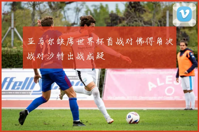 亚马尔缺席世界杯首战对佛得角次战对沙特出战成疑