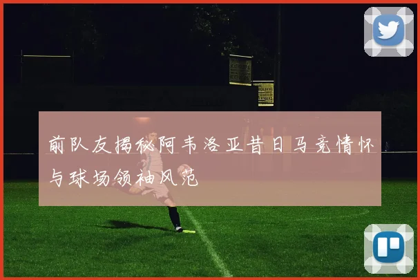 前队友揭秘阿韦洛亚昔日马竞情怀与球场领袖风范