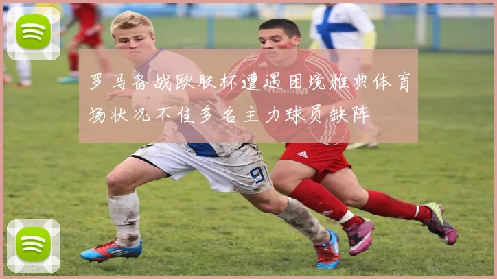 罗马备战欧联杯遭遇困境雅典体育场状况不佳多名主力球员缺阵