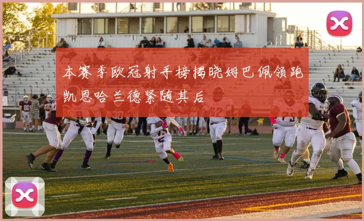 本赛季欧冠射手榜揭晓姆巴佩领跑凯恩哈兰德紧随其后