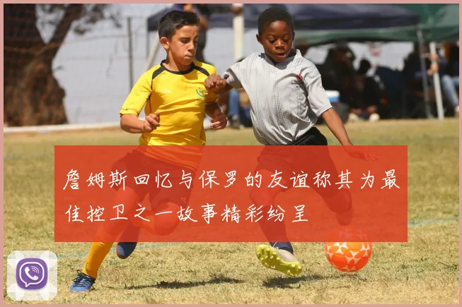 詹姆斯回忆与保罗的友谊称其为最佳控卫之一故事精彩纷呈