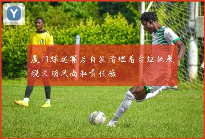 厦门球迷赛后自发清理看台垃圾展现文明风尚和责任感