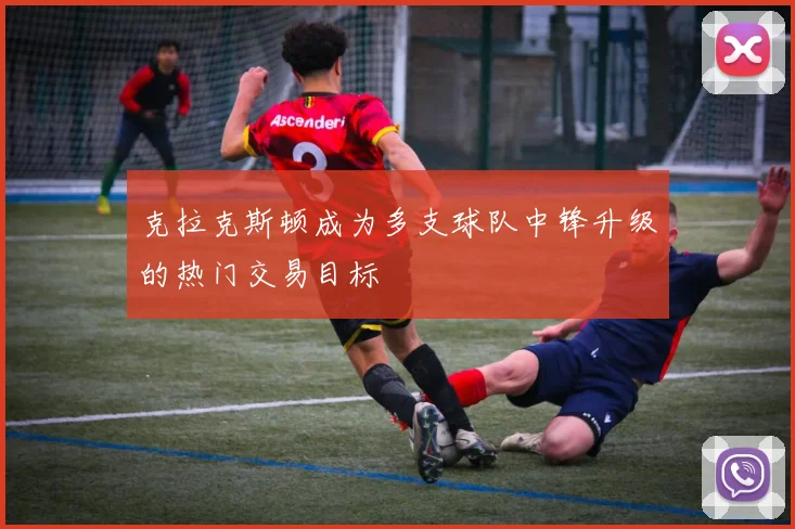 克拉克斯顿成为多支球队中锋升级的热门交易目标