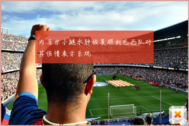 内马尔小腿水肿恢复顺利巴西队对其伤情表示乐观