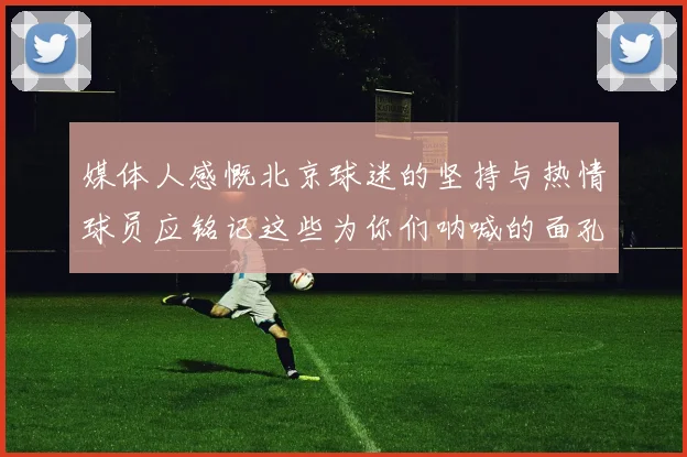 媒体人感慨北京球迷的坚持与热情球员应铭记这些为你们呐喊的面孔