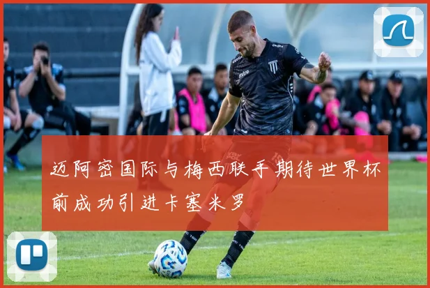 迈阿密国际与梅西联手期待世界杯前成功引进卡塞米罗