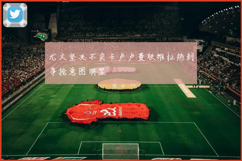 尤文坚决不卖卡卢卢曼联维拉热刺争抢意图明显