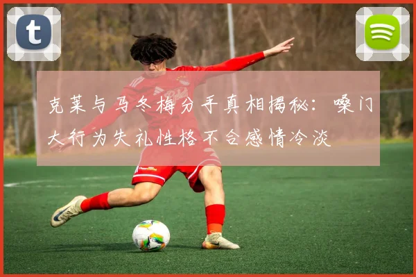 克莱与马冬梅分手真相揭秘：嗓门大行为失礼性格不合感情冷淡
